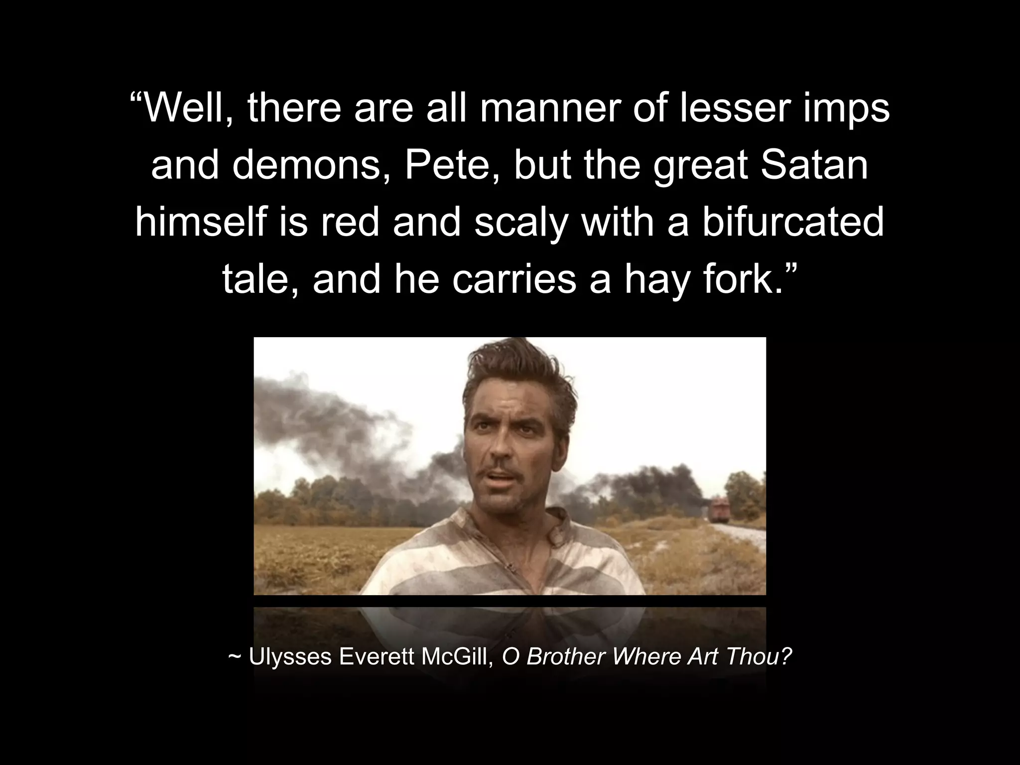 “Well, there are all manner of lesser imps
and demons, Pete, but the great Satan
himself is red and scaly with a bifurcated
tale, and he carries a hay fork.”

~ Ulysses Everett McGill, O Brother Where Art Thou?

 