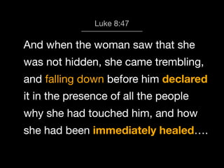 God calls us 8:47
Luke to Worship

And when the woman saw that she
was not hidden, she came trembling,
and falling down before him declared
it in the presence of all the people
why she had touched him, and how
she had been immediately healed….

 