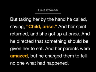 God calls us to Worship
Luke 8:54-56

But taking her by the hand he called,
saying, “Child, arise.” And her spirit
returned, and she got up at once. And
he directed that something should be
given her to eat. And her parents were
amazed, but he charged them to tell
no one what had happened.

 