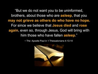 God want you to be uninformed,
“But we do notcalls us to Worship
brothers, about those who are asleep, that you
may not grieve as others do who have no hope.
For since we believe that Jesus died and rose
again, even so, through Jesus, God will bring with
him those who have fallen asleep.”
~ The Apostle Paul in 1 Thessalonians 4:13-14

 