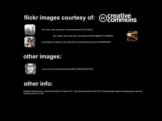 flickr images courtesy of:
Tim Green: http://www.flickr.com/photos/atoach/5167756224/
Ben Jeffrey: http://www.flickr.com/photos/14555318@N00/1716005225/
contemplative imagining: http://www.flickr.com/photos/thomas-merton/8686694887/

other images:
http://online.wsj.com/news/articles/SB123785033607519075

other info:
Madeline Arakawa Gins, Visionary Architect, Is Dead at 72 - http://www.nytimes.com/2014/01/13/arts/design/madeline-arakawa-gins-visionaryarchitect-dies-at-72.html

 