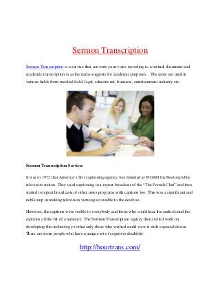 Sermon Transcription
Sermon Transcription is a service that converts your voice recording to a textual document and
academic transcription is as the name suggests for academic purposes. . The same are used in
various fields from medical field, legal, educational, business, entertainment industry etc.

Sermon Transcription Services
It was in 1972 that America’s first captioning agency was founded at WGBH the Boston public
television station. They used captioning in a repeat broadcast of the “The French Chef” and then
started to repeat broadcasts of other news programs with captions too. This was a significant and
noble step in making television viewing accessible to the deaf too.
However, the captions were visible to everybody and those who could hear the audio found the
captions a little bit of a nuisance. The Sermon Transcription agency then started work on
developing this technology so that only those who wished could view it with a special device.
There are some people who have a unique set of cognitive disability.

http://hourtrans.com/

 