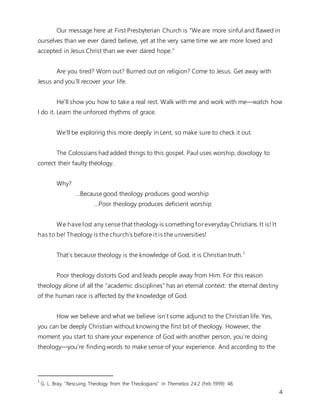 4
Our message here at First Presbyterian Church is “We are more sinful and flawed in
ourselves than we ever dared believe, yet at the very same time we are more loved and
accepted in Jesus Christ than we ever dared hope.”
Are you tired? Worn out? Burned out on religion? Come to Jesus. Get away with
Jesus and you’ll recover your life.
He’ll show you how to take a real rest. Walk with me and work with me—watch how
I do it. Learn the unforced rhythms of grace.
We’ll be exploring this more deeply in Lent, so make sure to check it out.
The Colossians had added things to this gospel. Paul uses worship, doxology to
correct their faulty theology.
Why?
...Because good theology produces good worship
…Poor theology produces deficient worship
We have lost any sense that theology is something for everyday Christians. It is! It
has to be! Theology is the church’s before it is the universities!
That’s because theology is the knowledge of God, it is Christian truth.1
Poor theology distorts God and leads people away from Him. For this reason
theology alone of all the “academic disciplines” has an eternal context: the eternal destiny
of the human race is affected by the knowledge of God.
How we believe and what we believe isn’t some adjunct to the Christian life. Yes,
you can be deeply Christian without knowing the first bit of theology. However, the
moment you start to share your experience of God with another person, you’re doing
theology—you’re finding words to make sense of your experience. And according to the
1
G. L. Bray, “Rescuing Theology from the Theologians” in Themelios 24:2 (Feb 1999): 48.
 
