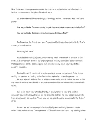 5
New Testament, our experiences cannot stand alone as authoritative for validating our
faith or our maturity as disciples of the Lord Jesus.
So, the next time someone tells you: “theology divides.” Tell them: “Yes. That’s the
point.”
How are you like the Colossians: adding things to the gospel to try to prove our worth before God?
How are you like the Corinthians: simply looking upon Christsuperficially?
Paul says that the Corinthians were “regarding Christ according to the flesh.” That’s
a strange turn of phrase.
What might it mean?
Paul uses the word (Gk.) sarks, which literally refers to the flesh or the skin or the
body. As a comparison, think of our English phrase, “beauty is only skin deep.” It means
that appearances can be deceiving and that physical beauty is not a sure guide to a
person’s character.
During his earthly ministry, the vast majority of people encountered Christ from a
worldly perspective, according to the flesh—they looked at outward appearances.
He was rejected and crucified as a blasphemer and a trouble maker. He was, in fact,
the Messiah and the Son of God, in whom the new creation and reconciliation with God is
found.
Just as we easily view Christ outwardly, it is easy for us to view one another
outwardly as well. Paul says that we are no longer to do that—to view people exclusively
from an outwardly perspective. “From now on, we regard no one according to the flesh…”
(5:16).
Instead, we are to use prayerful spiritual judgment and insight as we consider
others’ lives and situations. Our experience of Christ’s love moves us to stop viewing others
 