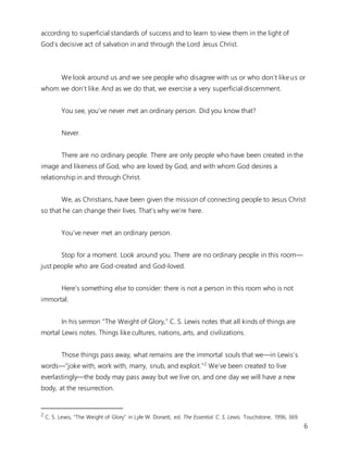 6
according to superficial standards of success and to learn to view them in the light of
God’s decisive act of salvation in and through the Lord Jesus Christ.
We look around us and we see people who disagree with us or who don’t like us or
whom we don’t like. And as we do that, we exercise a very superficial discernment.
You see, you’ve never met an ordinary person. Did you know that?
Never.
There are no ordinary people. There are only people who have been created in the
image and likeness of God, who are loved by God, and with whom God desires a
relationship in and through Christ.
We, as Christians, have been given the mission of connecting people to Jesus Christ
so that he can change their lives. That’s why we’re here.
You’ve never met an ordinary person.
Stop for a moment. Look around you. There are no ordinary people in this room—
just people who are God-created and God-loved.
Here’s something else to consider: there is not a person in this room who is not
immortal.
In his sermon “The Weight of Glory,” C. S. Lewis notes that all kinds of things are
mortal Lewis notes. Things like cultures, nations, arts, and civilizations.
Those things pass away, what remains are the immortal souls that we—in Lewis’s
words—“joke with, work with, marry, snub, and exploit.”2
We’ve been created to live
everlastingly—the body may pass away but we live on, and one day we will have a new
body, at the resurrection.
2
C. S. Lewis, “The Weight of Glory” in Lyle W. Dorsett, ed. The Essential C. S. Lewis. Touchstone, 1996, 369.
 