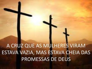 A CRUZ QUE AS MULHERES VIRAM
ESTAVA VAZIA, MAS ESTAVA CHEIA DAS
        PROMESSAS DE DEUS
 