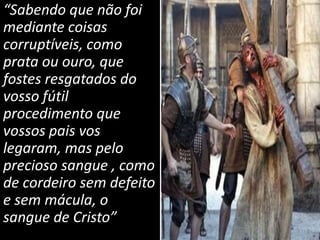 “Sabendo que não foi
mediante coisas
corruptíveis, como
prata ou ouro, que
fostes resgatados do
vosso fútil
procedimento que
vossos pais vos
legaram, mas pelo
precioso sangue , como
de cordeiro sem defeito
e sem mácula, o
sangue de Cristo”
 