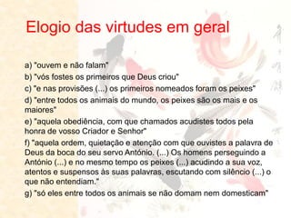 Elogio das virtudes em geral 
a) "ouvem e não falam" b) "vós fostes os primeiros que Deus criou" c) "e nas provisões (...) os primeiros nomeados foram os peixes" d) "entre todos os animais do mundo, os peixes são os mais e os maiores" e) "aquela obediência, com que chamados acudistes todos pela honra de vosso Criador e Senhor" f) "aquela ordem, quietação e atenção com que ouvistes a palavra de Deus da boca do seu servo António. (...) Os homens perseguindo a António (...) e no mesmo tempo os peixes (...) acudindo a sua voz, atentos e suspensos às suas palavras, escutando com silêncio (...) o que não entendiam." g) "só eles entre todos os animais se não domam nem domesticam"  