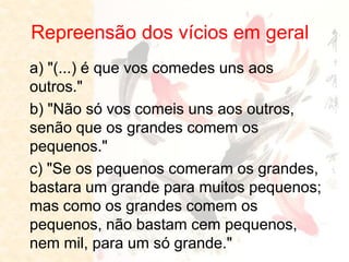Repreensão dos vícios em geral 
a) "(...) é que vos comedes uns aos outros." 
b) "Não só vos comeis uns aos outros, senão que os grandes comem os pequenos." 
c) "Se os pequenos comeram os grandes, bastara um grande para muitos pequenos; mas como os grandes comem os pequenos, não bastam cem pequenos, nem mil, para um só grande."  