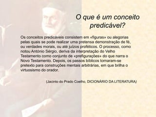O que é um conceito predicável? 
Os conceitos predicáveis consistem em «figuras» ou alegorias pelas quais se pode realizar uma pretensa demonstração de fé, ou verdades morais, ou até juízos proféticos. O processo, como notou António Sérgio, deriva da interpretação do Velho Testamento como conjunto de «prefigurações» do que narra o Novo Testamento. Depois, os passos bíblicos tornaram-se pretexto para construções mentais arbitrárias, em que brilha o virtuosismo do orador. 
(Jacinto do Prado Coelho, DICIONÁRIO DA LITERATURA)  
