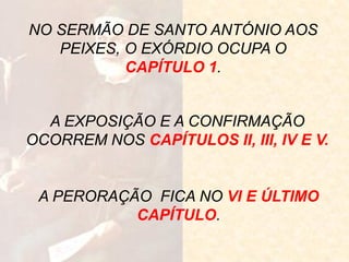 NO SERMÃO DE SANTO ANTÓNIO AOS PEIXES, O EXÓRDIO OCUPA O CAPÍTULO 1. 
A EXPOSIÇÃO E A CONFIRMAÇÃO OCORREM NOS CAPÍTULOS II, III, IV E V. 
A PERORAÇÃO FICA NO VI E ÚLTIMO CAPÍTULO.  