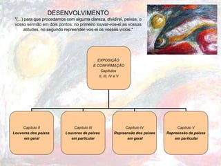 DESENVOLVIMENTO "(...) para que procedamos com alguma clareza, dividirei, peixes, o vosso sermão em dois pontos: no primeiro louvar-vos-ei as vossas atitudes, no segundo repreender-vos-ei os vossos vícios." 
EXPOSIÇÃO 
E CONFIRMAÇÃO 
Capítulos 
II, III, IV e V 
Capítulo II 
Louvores dos peixes 
em geral 
Capítulo III 
Louvores de peixes 
em particular 
Capítulo IV 
Repreensão dos peixes 
em geral 
Capítulo V 
Repreensão de peixes 
em particular  