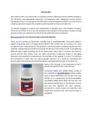 Sermorelin
Also called as GRF 1-29, Sermorelin is a growth hormone releasing hormone (GHRH) analogue.
The 29-amino acid polypeptide represents 1-29 fragments from endogenous human growth
releasing hormone. It is among the shortest fully functional fragment of GHRH. It is also used as
a doping substance in sports but is widely used for growth hormone secretion test.
For people engaged in research and experiments in peptides, Buy USA Peptides Company
strives to serve them a lot as we are among the best supplier of this product. Having a strong
presence online our customers can vouch for the authenticity of our products.
Buy Sermorelin for Your Research Now at Buy USA Peptides
There are two varieties of Sermorelin available here at BuyUSAPeptides. Sermorelin (2MG) a
regular drug whose price is charged about $48.99 in the market, but we provide it at a very
competitive price of about $16.99. This peptide is commonly used as a doping drug because this
synthetic analog drug has proved in increasing the density of the bones as well as strengthning
different body organs including the heart. Experiments show that it increases the immune
system and the lean muscle mass. For those researchers conducting studies in anti-aging
therapies and especially in testosterones, the purchase of this peptide is a must. It is believed
that Sermorelin is safer than our natural growth hormone as it works by stimulating the
pituitary gland. By stimulating the pituitary gland, natural growth hormone is secreted as it
leads to the increase in the production of IGF-1
(insulin-like growth factor-1) by the lever.
Sermorelin (2MG) and GHRP6 (5MG) combo is
also available at BuyUSAPeptides whose regular
price is about $68.99 but you can get it for just
$32.00. It is a combination of Sermorelin(2MG)
and GHRP6 (5MG) where when you buy one, you
get another peptide free; or for the price of one,
you get two peptides for your research.
Sermorelin is strictly meant for researches and
experiment purposes only and human intake is
prohibited.
 