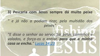 3) Pescaria com Jesus sempre dá muito peixe 
" e já não a podiam tirar, pela multidão dos 
peixes" 
"E disse o senhor ao servo: Sai pelos caminhos e 
valados, e força-os a entrar, para que a minha 
casa se encha." Lucas 14:23 
 