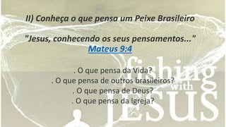 II) Conheça o que pensa um Peixe Brasileiro 
"Jesus, conhecendo os seus pensamentos..." 
Mateus 9:4 
. O que pensa da Vida? 
. O que pensa de outros brasileiros? 
. O que pensa de Deus? 
. O que pensa da Igreja? 
 
