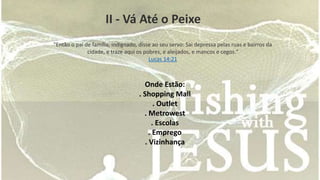 II - Vá Até o Peixe 
"Então o pai de família, indignado, disse ao seu servo: Sai depressa pelas ruas e bairros da 
cidade, e traze aqui os pobres, e aleijados, e mancos e cegos." 
Lucas 14:21 
Onde Estão: 
. Shopping Mall 
. Outlet 
. Metrowest 
. Escolas 
. Emprego 
. Vizinhança 
 