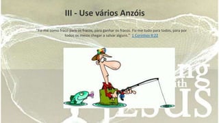III - Use vários Anzóis 
"Fiz-me como fraco para os fracos, para ganhar os fracos. Fiz-me tudo para todos, para por 
todos os meios chegar a salvar alguns." 1 Coríntios 9:22 
 