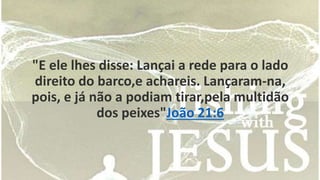 "E ele lhes disse: Lançai a rede para o lado 
direito do barco,e achareis. Lançaram-na, 
pois, e já não a podiam tirar,pela multidão 
dos peixes"João 21:6 
 