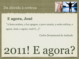 Da dúvida à certeza

  E agora, José
  A festa acabou, a luz apagou, o povo sumiu, a noite esfriou, e
 agora, José, e agora, você? [...]

                                     Carlos Drummond de Andrade




2011! E agora?
 
