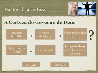 Da dúvida à certeza

A Certeza do Governo de Deus

   Messias
   humilde       ->
                           Reino
                          de Deus       ->
                                             Sobre toda a face
                                                 da terra
                                                                 ?
                                              Reino de Deus
 Ascensão de
                          Salmo 110          sobre toda a face
    Jesus        +                      =        da terra


               Lc 17.20               Lc 17.21
 
