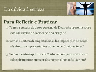 Da dúvida à certeza

Para Refletir e Praticar
 1. Temos a certeza de que o governo de Deus está presente sobre
   todas as esferas da sociedade e da criação?

 2. Temos a certeza da importância e das implicações da nossa
   missão como representantes do reino de Cristo na terra?

 3. Temos a certeza que um dia Cristo voltará, para acabar com
   todo sofrimento e enxugar dos nossos olhos toda lágrima?
 