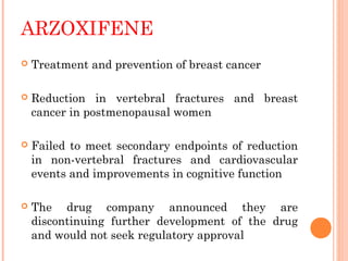 ARZOXIFENE
 Treatment and prevention of breast cancer
 Reduction in vertebral fractures and breast
cancer in postmenopausal women
 Failed to meet secondary endpoints of reduction
in non-vertebral fractures and cardiovascular
events and improvements in cognitive function
 The drug company announced they are
discontinuing further development of the drug
and would not seek regulatory approval
 
