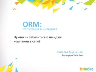 ORM: Репутация в интернет Нужно ли заботиться о имидже компании в сети? Наталья Мусиенко Seo-студия TurboSeo 1 