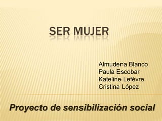 SER MUJER

                    Almudena Blanco
                    Paula Escobar
                    Kateline Lefèvre
                    Cristina López


Proyecto de sensibilización social
 