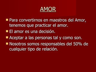 AMOR Para convertirnos en maestros del Amor, tenemos que practicar el amor. El amor es una decisión. Aceptar a las personas tal y como son. Nosotros somos responsables del 50% de cualquier tipo de relación. 
