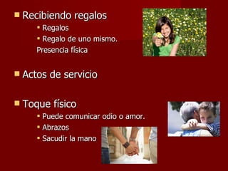 Recibiendo regalos Regalos Regalo de uno mismo.  Presencia física Actos de servicio Toque físico Puede comunicar odio o amor. Abrazos  Sacudir la mano 