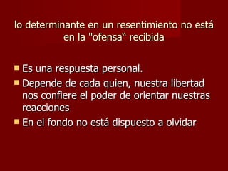 lo determinante en un resentimiento no está en la "ofensa“ recibida Es una respuesta personal.  Depende de cada quien, nuestra libertad nos confiere el poder de orientar nuestras reacciones En el fondo no está dispuesto a olvidar 