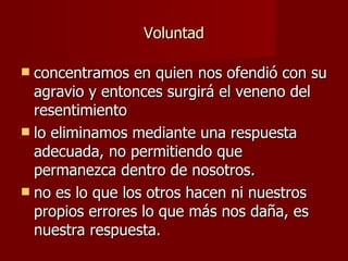 Voluntad concentramos en quien nos ofendió con su agravio y entonces surgirá el veneno del resentimiento lo eliminamos mediante una respuesta adecuada, no permitiendo que permanezca dentro de nosotros. no es lo que los otros hacen ni nuestros propios errores lo que más nos daña, es nuestra respuesta. 
