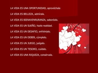 LA VIDA ES UNA OPORTUNIDAD, aprovéchala  LA VIDA ES BELLEZA, admírala.  LA VIDA ES BIENAVENRURANZA, saboréala.  LA VIDA ES UN SUEÑO, hazlo realidad.  LA VIDA ES UN DESAFIO, enfréntalo.  LA VIDA ES UN DEBER, cúmplelo.  LA VIDA ES UN JUEGO, juégalo.  LA VIDA ES UN TESORO, cuídalo.  LA VIDA ES UNA RIQUEZA, consérvala.  
