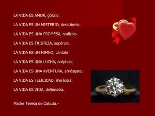 LA VIDA ES AMOR, gózalo.  LA VIDA ES UN MISTERIO, descúbrelo.  LA VIDA ES UNA PROMESA, realízala.  LA VIDA ES TRISTEZA, supérala.  LA VIDA ES UN HIMNO, cántalo  LA VIDA ES UNA LUCHA, acéptala.  LA VIDA ES UNA AVENTURA, arriésgate.  LA VIDA ES FELICIDAD, merécela.  LA VIDA ES VIDA, defiéndela.  Madre Teresa de Calcuta.-  
