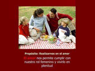 Propósito: Realizarnos en el amor El amor  nos permite cumplir con nuestro rol femenino y vivirlo en plenitud 