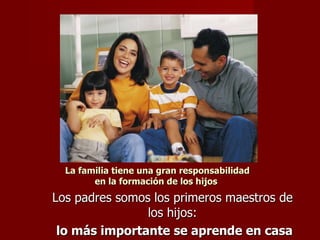 La familia tiene una gran responsabilidad en la formación de los hijos  Los padres somos los primeros maestros de los hijos: lo más importante se aprende en casa 
