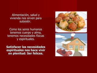 Alimentación, salud y vivienda nos sirven para subsistir.  Como los seres humanos tenemos cuerpo y alma, tenemos necesidades físicas y espirituales. Satisfacer las necesidades espirituales nos hace vivir en plenitud: Ser felices. 