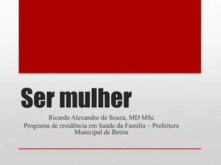 Ser mulher Ricardo Alexandre de Souza, MD MSc Programa de residência em Saúde da Família – Prefeitura Municipal de Betim 