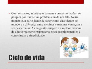 Ciclo de vidaCom seis anos, as crianças passam a buscar as razões, os porquês por trás de um problema ou de um fato. Nesse momento, a curiosidade de saber como elas vieram ao mundo e a diferença entre meninos e meninas começam a ser despertadas. As perguntas surgem e a melhor maneira do adulto receber e responder a esses questionamentos é com clareza e simplicidade.
