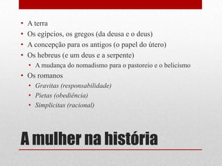 A mulher na históriaA terraOs egípcios, os gregos (da deusa e o deus)A concepção para os antigos (o papel do útero)Os hebreus (e um deus e a serpente)A mudança do nomadismo para o pastoreio e o belicismoOs romanosGravitas (responsabilidade)Pietas (obediência)Simplicitas (racional)