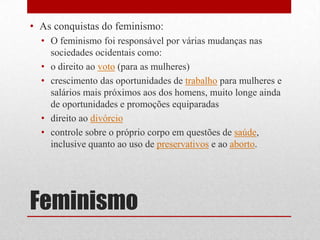 FeminismoAs conquistas do feminismo:O feminismo foi responsável por várias mudanças nas sociedades ocidentais como:o direito ao voto (para as mulheres)crescimento das oportunidades de trabalho para mulheres e salários mais próximos aos dos homens, muito longe ainda de oportunidades e promoções equiparadasdireito ao divórciocontrole sobre o próprio corpo em questões de saúde, inclusive quanto ao uso de preservativos e ao aborto.