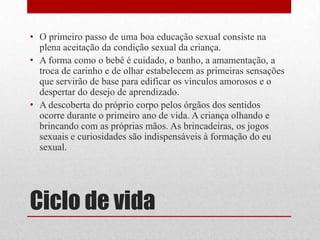 Ciclo de vidaO primeiro passo de uma boa educação sexual consiste na plena aceitação da condição sexual da criança.A forma como o bebê é cuidado, o banho, a amamentação, a troca de carinho e de olhar estabelecem as primeiras sensações que servirão de base para edificar os vínculos amorosos e o despertar do desejo de aprendizado.A descoberta do próprio corpo pelos órgãos dos sentidos ocorre durante o primeiro ano de vida. A criança olhando e brincando com as próprias mãos. As brincadeiras, os jogos sexuais e curiosidades são indispensáveis à formação do eu sexual.