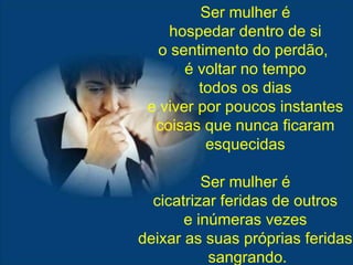 Ser mulher é hospedar dentro de si o sentimento do perdão,  é voltar no tempo todos os dias e viver por poucos instantes coisas que nunca ficaram esquecidas Ser mulher é cicatrizar feridas de outros e inúmeras vezes deixar as suas próprias feridas sangrando. 