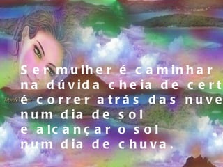Ser mulher é caminhar na dúvida cheia de certezas, é correr atrás das nuvens  num dia de sol e alcançar o sol  num dia de chuva. 