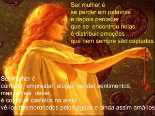 Ser mulher é se perder em palavras e depois perceber que se  encontrou nelas, é distribuir emoções  que nem sempre são captadas .   Ser mulher é comprar, emprestar, alugar, vender sentimentos, mas jamais  dever,  é construir castelos na areia, vê-los desmoronados pelas águas e ainda assim amá-los. 