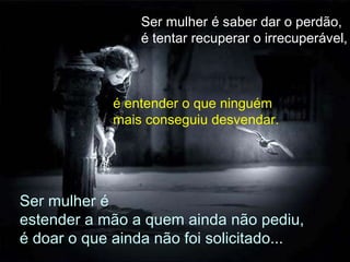 Ser mulher é saber dar o perdão,  é tentar recuperar o irrecuperável,   é entender o que ninguém mais conseguiu desvendar. Ser mulher é estender a mão a quem ainda não pediu, é doar o que ainda não foi solicitado... 