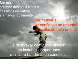 Ser mulher é
ser mãe dos seus filhos e
dos filhos de outros
e amá-los igualmente
Ser mulher é
ter confiança no amanhã
e aceitação pelo ontem,
é desbravar caminhos difíceis
em instantes inoportunos
e fincar a bandeira da conquista.
 