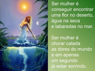 Ser mulher é
conseguir encontrar
uma flor no deserto,
água na seca
e labaredas no mar.
Ser mulher é
chorar calada
as dores do mundo
e em apenas
um segundo
já estar sorrindo.
 