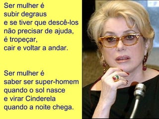 Ser mulher é
subir degraus
e se tiver que descê-los
não precisar de ajuda,
é tropeçar,
cair e voltar a andar.
Ser mulher é
saber ser super-homem
quando o sol nasce
e virar Cinderela
quando a noite chega.
 