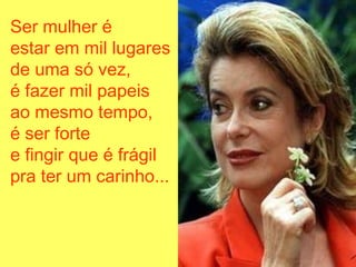 Ser mulher é
estar em mil lugares
de uma só vez,
é fazer mil papeis
ao mesmo tempo,
é ser forte
e fingir que é frágil
pra ter um carinho...
 